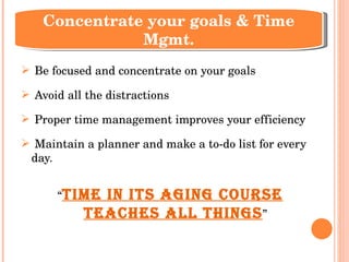 Be focused and concentrate on your goals Avoid all the distractions  Proper time management improves your efficiency Maintain a planner and make a to-do list for every day.  “ Time in its aging course teaches all things ” Concentrate your goals & Time Mgmt. 