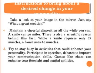 Take a look at your image in the mirror. Just say “What a great creation!” Maintain a cheerful disposition all the while you can. A smile can go miles. There is also a scientific reason behind this fact. While a smile requires only 17 muscles, a frown uses 43 muscles. 3.  Try to stay busy in activities that could enhance your personality. Participate in speeches, debates to improve your communication skills. Games like chess can enhance your foresight and spatial abilities. Instructions to bring about a desired change in your personality 