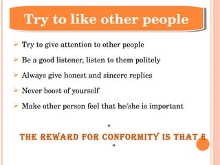 Try to give attention to other people Be a good listener, listen to them politely Always give honest and sincere replies Never boost of yourself Make other person feel that he/she is important “ The reward for conformity is that everyone likes you but yourself.   ” Try to like other people 