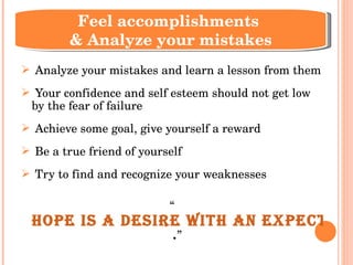 Analyze your mistakes and learn a lesson from them Your confidence and self esteem should not get low by the fear of failure Achieve some goal, give yourself a reward Be a true friend of yourself Try to find and recognize your weaknesses  “ Hope is a desire with an expectation of accomplishment . ” Feel accomplishments  & Analyze your mistakes 