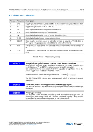 PD57/60-x-1076 Hardware Manual • Hardware Version V1.10 | Document Revision V1.07 • 2022-JAN-07 12 / 25
4.2 Power + I/O Connector
Pin no. Pin name Description
1 GND Supply ground connection, also used for USB serial converter ground connection
2 V+ Supply voltage (V DD) +10V to +30V DC
3 DIR Optically isolated direction input of S/D interface
4 STEP Optically isolated step input of S/D interface
5 EN Optically isolated enable input of motor driver H-bridges
6 CHOP Optically isolated chopper mode selection input
7 COMM Opto-coupler common anode or cathode, connect to ground or VCCIO (3.3V to
6V - higher voltages possible with additional external resistors)
8 RXD TTL-level UART receive line, use with USB serial converter TXD line to connect to
PC
9 TXD TTL-level UART transmit line, use with USB serial converter RXD line to connect
to PC
Table 6: Power + I/O connector pinning
NOTICE Supply Voltage Buffering / Add External Power Supply Capacitors
A suﬃciently buffered power supply or an external electrolyte capacitor con-
nected between V+ and GND is recommended for stable operation.
It is recommended to connect an electrolytic capacitor of signiﬁcant size to the
power supply lines next to the PD57/60-x-1076.
Rule of thumb for size of electrolytic capacitor: C = 1000µF
A ∗ ISUP P LY
The PD57/60-x-1076 comes with approximately 40µF of onboard ceramic
capacitors.
NOTICE There is no reverse polarity protection on the supply input!
The module will short any reversed supply voltage and board electronics will get
damaged.
NOTICE Power Up Sequence
The PD57/60-x-1076 must be powered up with disabled driver stage only. De-
pending on your conﬁguration the EN input should be logically OFF (EN input
either open or at the same voltage level as the COMM input).
©2022 TRINAMIC Motion Control GmbH & Co. KG, Hamburg, Germany
Terms of delivery and rights to technical change reserved.
Download newest version at www.trinamic.com
 