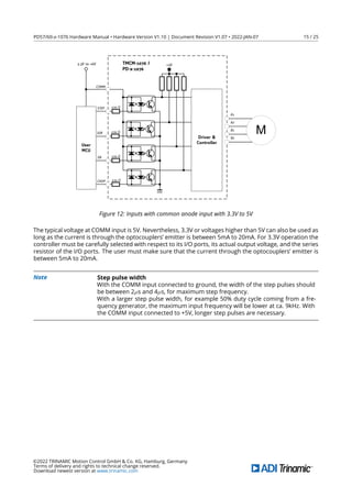 PD57/60-x-1076 Hardware Manual • Hardware Version V1.10 | Document Revision V1.07 • 2022-JAN-07 15 / 25
+5V
3.3V to +6V
Driver &
Controller
TMCM-1076 /
PD-x-1076
GND
EN
DIR
STEP
CHOP
User
MCU
A1
B2
A2
B1
M
COMM
270 Ω
270 Ω
270 Ω
270 Ω
Figure 12: Inputs with common anode input with 3.3V to 5V
The typical voltage at COMM input is 5V. Nevertheless, 3.3V or voltages higher than 5V can also be used as
long as the current is through the optocouplers’ emitter is between 5mA to 20mA. For 3.3V operation the
controller must be carefully selected with respect to its I/O ports, its actual output voltage, and the series
resistor of the I/O ports. The user must make sure that the current through the optocouplers’ emitter is
between 5mA to 20mA.
Note Step pulse width
With the COMM input connected to ground, the width of the step pulses should
be between 2µs and 4µs, for maximum step frequency.
With a larger step pulse width, for example 50% duty cycle coming from a fre-
quency generator, the maximum input frequency will be lower at ca. 9kHz. With
the COMM input connected to +5V, longer step pulses are necessary.
©2022 TRINAMIC Motion Control GmbH & Co. KG, Hamburg, Germany
Terms of delivery and rights to technical change reserved.
Download newest version at www.trinamic.com
 