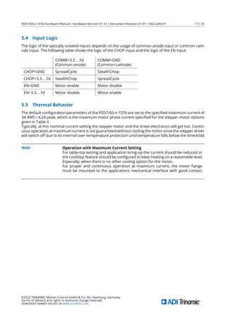 PD57/60-x-1076 Hardware Manual • Hardware Version V1.10 | Document Revision V1.07 • 2022-JAN-07 17 / 25
5.4 Input Logic
The logic of the optically isolated inputs depends on the usage of common anode input or common cath-
ode input. The following table shows the logic of the CHOP input and the logic of the EN input.
COMM=3.3...5V
(Common anode)
COMM=GND
(Common cathode)
CHOP=GND SpreadCycle StealthChop
CHOP=3.3...5V StealthChop SpreadCycle
EN=GND Motor enable Motor disable
EN=3.3...5V Motor disable Motor enable
5.5 Thermal Behavior
The default conﬁguration parameters of the PD57/60-x-1076 are set to the speciﬁed maximum current of
3A RMS / 4.2A peak, which is the maximum motor phase current speciﬁed for the stepper motor options
given in Table 4.
Typically, at this nominal current setting the stepper motor and the driver electronics will get hot. Contin-
uous operation at maximum current is not guaranteed without cooling the motor since the stepper driver
will switch off due to its internal over-temperature protection until temperature falls below the threshold.
Note Operation with Maximum Current Setting
For table-top testing and application bring-up the current should be reduced or
the coolStep feature should be conﬁgured to keep heating on a reasonable level.
Especially, when there is no other cooling option for the motor.
For proper and continuous operation at maximum current, the motor ﬂange
must be mounted to the applications mechanical interface with good contact.
©2022 TRINAMIC Motion Control GmbH & Co. KG, Hamburg, Germany
Terms of delivery and rights to technical change reserved.
Download newest version at www.trinamic.com
 