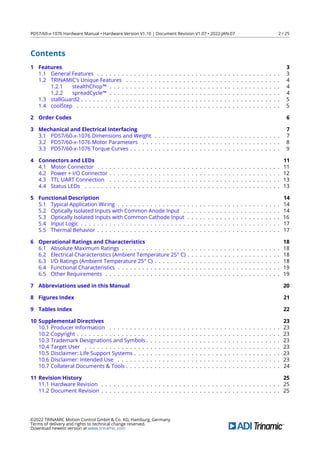 PD57/60-x-1076 Hardware Manual • Hardware Version V1.10 | Document Revision V1.07 • 2022-JAN-07 2 / 25
Contents
1 Features 3
1.1 General Features . . . . . . . . . . . . . . . . . . . . . . . . . . . . . . . . . . . . . . . . . . . . . 3
1.2 TRINAMIC’s Unique Features . . . . . . . . . . . . . . . . . . . . . . . . . . . . . . . . . . . . . . 4
1.2.1 stealthChop™ . . . . . . . . . . . . . . . . . . . . . . . . . . . . . . . . . . . . . . . . . . 4
1.2.2 spreadCycle™ . . . . . . . . . . . . . . . . . . . . . . . . . . . . . . . . . . . . . . . . . . 4
1.3 stallGuard2 . . . . . . . . . . . . . . . . . . . . . . . . . . . . . . . . . . . . . . . . . . . . . . . . . 5
1.4 coolStep . . . . . . . . . . . . . . . . . . . . . . . . . . . . . . . . . . . . . . . . . . . . . . . . . . 5
2 Order Codes 6
3 Mechanical and Electrical Interfacing 7
3.1 PD57/60-x-1076 Dimensions and Weight . . . . . . . . . . . . . . . . . . . . . . . . . . . . . . . 7
3.2 PD57/60-x-1076 Motor Parameters . . . . . . . . . . . . . . . . . . . . . . . . . . . . . . . . . . 8
3.3 PD57/60-x-1076 Torque Curves . . . . . . . . . . . . . . . . . . . . . . . . . . . . . . . . . . . . . 9
4 Connectors and LEDs 11
4.1 Motor Connector . . . . . . . . . . . . . . . . . . . . . . . . . . . . . . . . . . . . . . . . . . . . . 11
4.2 Power + I/O Connector . . . . . . . . . . . . . . . . . . . . . . . . . . . . . . . . . . . . . . . . . . 12
4.3 TTL UART Connection . . . . . . . . . . . . . . . . . . . . . . . . . . . . . . . . . . . . . . . . . . 13
4.4 Status LEDs . . . . . . . . . . . . . . . . . . . . . . . . . . . . . . . . . . . . . . . . . . . . . . . . 13
5 Functional Description 14
5.1 Typical Application Wiring . . . . . . . . . . . . . . . . . . . . . . . . . . . . . . . . . . . . . . . . 14
5.2 Optically Isolated Inputs with Common Anode Input . . . . . . . . . . . . . . . . . . . . . . . . 14
5.3 Optically Isolated Inputs with Common Cathode Input . . . . . . . . . . . . . . . . . . . . . . . 16
5.4 Input Logic . . . . . . . . . . . . . . . . . . . . . . . . . . . . . . . . . . . . . . . . . . . . . . . . . 17
5.5 Thermal Behavior . . . . . . . . . . . . . . . . . . . . . . . . . . . . . . . . . . . . . . . . . . . . . 17
6 Operational Ratings and Characteristics 18
6.1 Absolute Maximum Ratings . . . . . . . . . . . . . . . . . . . . . . . . . . . . . . . . . . . . . . . 18
6.2 Electrical Characteristics (Ambient Temperature 25° C) . . . . . . . . . . . . . . . . . . . . . . . 18
6.3 I/O Ratings (Ambient Temperature 25° C) . . . . . . . . . . . . . . . . . . . . . . . . . . . . . . . 18
6.4 Functional Characteristics . . . . . . . . . . . . . . . . . . . . . . . . . . . . . . . . . . . . . . . . 19
6.5 Other Requirements . . . . . . . . . . . . . . . . . . . . . . . . . . . . . . . . . . . . . . . . . . . 19
7 Abbreviations used in this Manual 20
8 Figures Index 21
9 Tables Index 22
10 Supplemental Directives 23
10.1 Producer Information . . . . . . . . . . . . . . . . . . . . . . . . . . . . . . . . . . . . . . . . . . 23
10.2 Copyright . . . . . . . . . . . . . . . . . . . . . . . . . . . . . . . . . . . . . . . . . . . . . . . . . . 23
10.3 Trademark Designations and Symbols . . . . . . . . . . . . . . . . . . . . . . . . . . . . . . . . . 23
10.4 Target User . . . . . . . . . . . . . . . . . . . . . . . . . . . . . . . . . . . . . . . . . . . . . . . . 23
10.5 Disclaimer: Life Support Systems . . . . . . . . . . . . . . . . . . . . . . . . . . . . . . . . . . . . 23
10.6 Disclaimer: Intended Use . . . . . . . . . . . . . . . . . . . . . . . . . . . . . . . . . . . . . . . . 23
10.7 Collateral Documents & Tools . . . . . . . . . . . . . . . . . . . . . . . . . . . . . . . . . . . . . . 24
11 Revision History 25
11.1 Hardware Revision . . . . . . . . . . . . . . . . . . . . . . . . . . . . . . . . . . . . . . . . . . . . 25
11.2 Document Revision . . . . . . . . . . . . . . . . . . . . . . . . . . . . . . . . . . . . . . . . . . . . 25
©2022 TRINAMIC Motion Control GmbH & Co. KG, Hamburg, Germany
Terms of delivery and rights to technical change reserved.
Download newest version at www.trinamic.com
 