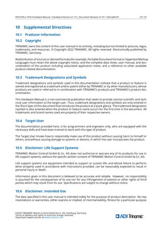 PD57/60-x-1076 Hardware Manual • Hardware Version V1.10 | Document Revision V1.07 • 2022-JAN-07 23 / 25
10 Supplemental Directives
10.1 Producer Information
10.2 Copyright
TRINAMIC owns the content of this user manual in its entirety, including but not limited to pictures, logos,
trademarks, and resources. © Copyright 2022 TRINAMIC. All rights reserved. Electronically published by
TRINAMIC, Germany.
Redistribution of sources or derived formats (for example, Portable Document Format or Hypertext Markup
Language) must retain the above copyright notice, and the complete data sheet, user manual, and doc-
umentation of this product including associated application notes; and a reference to other available
product-related documentation.
10.3 Trademark Designations and Symbols
Trademark designations and symbols used in this documentation indicate that a product or feature is
owned and registered as trademark and/or patent either by TRINAMIC or by other manufacturers, whose
products are used or referred to in combination with TRINAMIC’s products and TRINAMIC’s product doc-
umentation.
This Hardware Manual is a non-commercial publication that seeks to provide concise scientiﬁc and tech-
nical user information to the target user. Thus, trademark designations and symbols are only entered in
the Short Spec of this document that introduces the product at a quick glance. The trademark designation
/symbol is also entered when the product or feature name occurs for the ﬁrst time in the document. All
trademarks and brand names used are property of their respective owners.
10.4 Target User
The documentation provided here, is for programmers and engineers only, who are equipped with the
necessary skills and have been trained to work with this type of product.
The Target User knows how to responsibly make use of this product without causing harm to himself or
others, and without causing damage to systems or devices, in which the user incorporates the product.
10.5 Disclaimer: Life Support Systems
TRINAMIC Motion Control GmbH  Co. KG does not authorize or warrant any of its products for use in
life support systems, without the speciﬁc written consent of TRINAMIC Motion Control GmbH  Co. KG.
Life support systems are equipment intended to support or sustain life, and whose failure to perform,
when properly used in accordance with instructions provided, can be reasonably expected to result in
personal injury or death.
Information given in this document is believed to be accurate and reliable. However, no responsibility
is assumed for the consequences of its use nor for any infringement of patents or other rights of third
parties which may result from its use. Speciﬁcations are subject to change without notice.
10.6 Disclaimer: Intended Use
The data speciﬁed in this user manual is intended solely for the purpose of product description. No rep-
resentations or warranties, either express or implied, of merchantability, ﬁtness for a particular purpose
©2022 TRINAMIC Motion Control GmbH  Co. KG, Hamburg, Germany
Terms of delivery and rights to technical change reserved.
Download newest version at www.trinamic.com
 