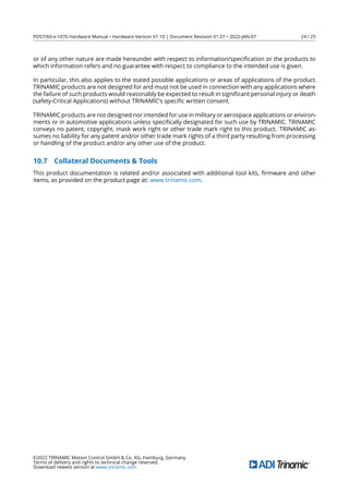 PD57/60-x-1076 Hardware Manual • Hardware Version V1.10 | Document Revision V1.07 • 2022-JAN-07 24 / 25
or of any other nature are made hereunder with respect to information/speciﬁcation or the products to
which information refers and no guarantee with respect to compliance to the intended use is given.
In particular, this also applies to the stated possible applications or areas of applications of the product.
TRINAMIC products are not designed for and must not be used in connection with any applications where
the failure of such products would reasonably be expected to result in signiﬁcant personal injury or death
(safety-Critical Applications) without TRINAMIC’s speciﬁc written consent.
TRINAMIC products are not designed nor intended for use in military or aerospace applications or environ-
ments or in automotive applications unless speciﬁcally designated for such use by TRINAMIC. TRINAMIC
conveys no patent, copyright, mask work right or other trade mark right to this product. TRINAMIC as-
sumes no liability for any patent and/or other trade mark rights of a third party resulting from processing
or handling of the product and/or any other use of the product.
10.7 Collateral Documents  Tools
This product documentation is related and/or associated with additional tool kits, ﬁrmware and other
items, as provided on the product page at: www.trinamic.com.
©2022 TRINAMIC Motion Control GmbH  Co. KG, Hamburg, Germany
Terms of delivery and rights to technical change reserved.
Download newest version at www.trinamic.com
 