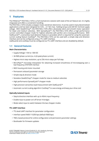PD57/60-x-1076 Hardware Manual • Hardware Version V1.10 | Document Revision V1.07 • 2022-JAN-07 3 / 25
1 Features
The PANdrive™ PD57/60-x-1076 is a full mechatronic solution with state of the art feature set. It is highly
integrated and offers a convenient handling.
The PD57/60-x-1076 includes a stepper motor and driver electronics. It can be used in many decentralized
applications and has been designed for 0.55...3.1 Nm max. holding torque and 24V DC nominal supply
voltage. With StealthChop™, the PD57/60-x-1076 offers absolutely silent and smooth motor operation
for lower and medium velocities. With SpreadCycle™, the PD57/60-x-1076 offers a high performance
current controlled chopper mode for highest velocities with perfect zero crossing performance. With
StallGuard2™, a sensorless load detection feature is provided, which is required for using the automatic
current scaling feature CoolStep™. The PD57/60-x-1076 can be used with a simple step and direction
interface and can be conﬁgured using a TTL UART interface.
stallGuard2 and coolStep must be conﬁgured via TTL UART interface and are disabled by default.
1.1 General Features
Main Characteristics
• Supply Voltage +10V to +30V DC
• 3A RMS phase current (ca. 4.2A peak phase current)
• Highest micro step resolution, up to 256 micro steps per full step
• MicroPlyer™ microstep interpolator for obtaining increased smoothness of microstepping over a
low frequency STEP/DIR interface
• With housing and motor mounted
• Permanent onboard parameter storage
• Simple step & direction mode
• Noiseless StealthChop™ chopper mode for slow to medium velocities
• High performance SpreadCycle™ chopper mode
• High-precision sensorless load measurement with StallGuard2™
• Automatic current scaling algorithm CoolStep™ to save energy and keep your drive cool
Optically Isolated Inputs
• Step & direction interface with up to 45kHz input frequency
• Enable input to power-on/-off driver H-bridges
• Mode select input to switch between the two chopper modes
TTL UART Interface
• TTL-level UART interface for parameter conﬁguration
• Interface speed 9600-115200 bps (default 9600 bps)
• TMCL-based protocol for online conﬁguration and permanent parameter settings
• Bootloader for ﬁrmware updates
©2022 TRINAMIC Motion Control GmbH & Co. KG, Hamburg, Germany
Terms of delivery and rights to technical change reserved.
Download newest version at www.trinamic.com
 