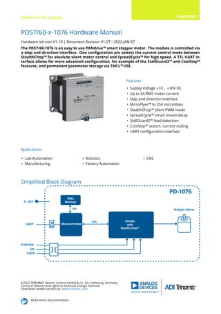 PANdrive™ for Stepper PANDRIVE™
PD57/60-x-1076 Hardware Manual
Hardware Version V1.10 | Document Revision V1.07 • 2022-JAN-07
The PD57/60-1076 is an easy to use PANdrive™ smart stepper motor. The module is controlled via
a step and direction interface. One conﬁguration pin selects the current control mode between
StealthChop™ for absolute silent motor control and SpreadCycle™ for high speed. A TTL UART in-
terface allows for more advanced conﬁguration, for example of the StallGuard2™ and CoolStep™
features, and permanent parameter storage via TMCL™-IDE.
Features
• Supply Voltage +10...+30V DC
• Up to 3A RMS motor current
• Step and direction interface
• MicroPlyer™ to 256 microsteps
• StealthChop™ silent PWM mode
• SpreadCycle™ smart mixed decay
• StallGuard2™ load detection
• CoolStep™ autom. current scaling
• UART conﬁguration interface
Applications
• Lab-Automation
• Manufacturing
• Robotics
• Factory Automation
• CNC
Simpliﬁed Block Diagram
©2022 TRINAMIC Motion Control GmbH & Co. KG, Hamburg, Germany
Terms of delivery and rights to technical change reserved.
Download newest version at: www.trinamic.com
Read entire documentation.
 