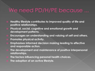    Healthy lifestyle contributes to improved quality of life and
    positive relationships.
   Physical, social, cognitive and emotional growth and
    development patterns.
   Encourages an understanding and valuing of self and others.
   Promotes physical activity.
   Emphasises informed decision making leading to effective
    and responsible action.
   The development and maintenance of positive interpersonal
    relationships.
   The factors influencing personal health choices.
   The adoption of an active lifestyle.
 