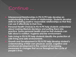    Interpersonal Relationships in PD/H/PE help develop an
    understanding of the nature of relationships. Students develop
    skills for building positive responsible relationships so that they
    can use it effectively in their lives.
   Personal Health Choices in PD/H/PE help students understand
    about making lifestyle decisions and putting them into
    practice. Some personal health choices that students can
    talk about is nutrition, hygiene and the environment.
   Safe Living in PD/H/PE help students identify the protection of
    safe living and safe environments .
   Growth and Development in PD/H/PE help develop student’s
    understanding of their own physical, social, cognitive and
    emotional development in the context of increasing
    awareness in changes that occur throughout the cycle of
    people’s lives.
 
