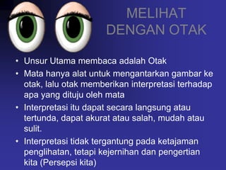 MELIHAT
                      DENGAN OTAK

• Unsur Utama membaca adalah Otak
• Mata hanya alat untuk mengantarkan gambar ke
  otak, lalu otak memberikan interpretasi terhadap
  apa yang dituju oleh mata
• Interpretasi itu dapat secara langsung atau
  tertunda, dapat akurat atau salah, mudah atau
  sulit.
• Interpretasi tidak tergantung pada ketajaman
  penglihatan, tetapi kejernihan dan pengertian
  kita (Persepsi kita)
 