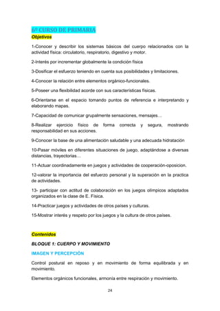6º CURSO DE PRIMARIA
Objetivos
1-Conocer y describir los sistemas básicos del cuerpo relacionados con la
actividad física: circulatorio, respiratorio, digestivo y motor.
2-Interés por incrementar globalmente la condición física
3-Dosificar el esfuerzo teniendo en cuenta sus posibilidades y limitaciones.
4-Conocer la relación entre elementos orgánico-funcionales.
5-Poseer una flexibilidad acorde con sus características físicas.
6-Orientarse en el espacio tomando puntos de referencia e interpretando y
elaborando mapas.
7-Capacidad de comunicar grupalmente sensaciones, mensajes…
8-Realizar ejercicio físico de
responsabilidad en sus acciones.

forma

correcta

y

segura,

mostrando

9-Conocer la base de una alimentación saludable y una adecuada hidratación
10-Pasar móviles en diferentes situaciones de juego, adaptándose a diversas
distancias, trayectorias…
11-Actuar coordinadamente en juegos y actividades de cooperación-oposicion.
12-valorar la importancia del esfuerzo personal y la superación en la practica
de actividades.
13- participar con actitud de colaboración en los juegos olímpicos adaptados
organizados en la clase de E. Física.
14-Practicar juegos y actividades de otros países y culturas.
15-Mostrar interés y respeto por los juegos y la cultura de otros países.

Contenidos
BLOQUE 1: CUERPO Y MOVIMIENTO
IMAGEN Y PERCEPCIÓN
Control postural en reposo y en movimiento de forma equilibrada y en
movimiento.
Elementos orgánicos funcionales, armonía entre respiración y movimiento.
24

 