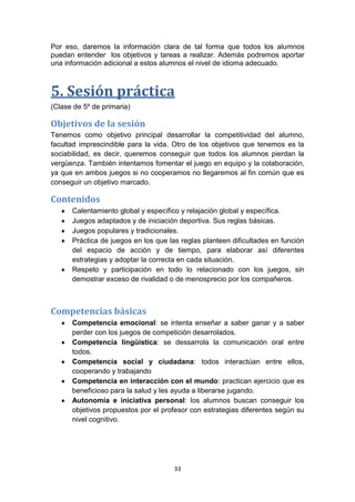 Por eso, daremos la información clara de tal forma que todos los alumnos
puedan entender los objetivos y tareas a realizar. Además podremos aportar
una información adicional a estos alumnos el nivel de idioma adecuado.

5. Sesión práctica
(Clase de 5º de primaria)

Objetivos de la sesión
Tenemos como objetivo principal desarrollar la competitividad del alumno,
facultad imprescindible para la vida. Otro de los objetivos que tenemos es la
sociabilidad, es decir, queremos conseguir que todos los alumnos pierdan la
vergüenza. También intentamos fomentar el juego en equipo y la colaboración,
ya que en ambos juegos si no cooperamos no llegaremos al fin común que es
conseguir un objetivo marcado.

Contenidos
Calentamiento global y específico y relajación global y específica.
Juegos adaptados y de iniciación deportiva. Sus reglas básicas.
Juegos populares y tradicionales.
Práctica de juegos en los que las reglas planteen dificultades en función
del espacio de acción y de tiempo, para elaborar así diferentes
estrategias y adoptar la correcta en cada situación.
Respeto y participación en todo lo relacionado con los juegos, sin
demostrar exceso de rivalidad o de menosprecio por los compañeros.

Competencias básicas
Competencia emocional: se intenta enseñar a saber ganar y a saber
perder con los juegos de competición desarrolados.
Competencia lingüística: se dessarrola la comunicación oral entre
todos.
Competencia social y ciudadana: todos interactúan entre ellos,
cooperando y trabajando
Competencia en interacción con el mundo: practican ejercicio que es
beneficioso para la salud y les ayuda a liberarse jugando.
Autonomía e iniciativa personal: los alumnos buscan conseguir los
objetivos propuestos por el profesor con estrategias diferentes según su
nivel cognitivo.

33

 
