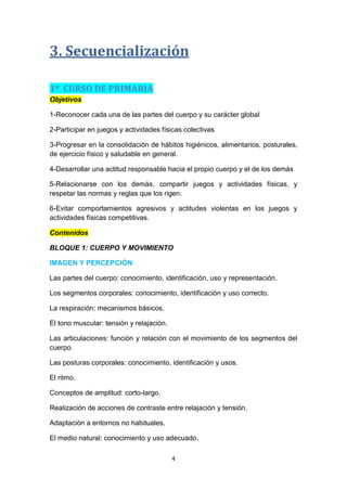 3. Secuencialización
1º CURSO DE PRIMARIA
Objetivos
1-Reconocer cada una de las partes del cuerpo y su carácter global
2-Participar en juegos y actividades físicas colectivas
3-Progresar en la consolidación de hábitos higiénicos, alimentarios, posturales,
de ejercicio físico y saludable en general.
4-Desarrollar una actitud responsable hacia el propio cuerpo y el de los demás
5-Relacionarse con los demás, compartir juegos y actividades físicas, y
respetar las normas y reglas que los rigen.
6-Evitar comportamientos agresivos y actitudes violentas en los juegos y
actividades físicas competitivas.
Contenidos
BLOQUE 1: CUERPO Y MOVIMIENTO
IMAGEN Y PERCEPCIÓN
Las partes del cuerpo: conocimiento, identificación, uso y representación.
Los segmentos corporales: conocimiento, identificación y uso correcto.
La respiración: mecanismos básicos.
El tono muscular: tensión y relajación.
Las articulaciones: función y relación con el movimiento de los segmentos del
cuerpo.
Las posturas corporales: conocimiento, identificación y usos.
El ritmo.
Conceptos de amplitud: corto-largo.
Realización de acciones de contraste entre relajación y tensión.
Adaptación a entornos no habituales.
El medio natural: conocimiento y uso adecuado.
4

 