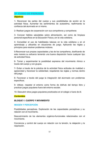 3º CURSO DE PRIMARIA
Objetivos
1- Reconocer las partes del cuerpo y sus posibilidades de acción en la
actividad física. Aumentar los sentimientos de autoestima, reafirmando la
confianza del alumnado en sí mismo.
2- Realizar juegos de cooperación con sus compañeros y compañeras
3- Conocer hábitos saludables sobre alimentación, así como de limpieza
personal específicos en la Educación Física y en la vida cotidiana.
4- Consolidar el uso de habilidades básicas en la vida cotidiana y en el
aprendizaje y utilizarlas en situaciones de juego. Aplicando las reglas y
principios para resolver problemas motores.
5-Reconocer sus propias capacidades y las de los compañeros, dosificando de
esta manera su esfuerzo teniendo una buena disposición hacia cualquier tipo
de actividad física.
6- Tomar y experimentar la posibilidad expresiva del movimiento rítmico a
través del cuerpo y con grupos.
7- Evitar a través de la práctica de la actividad física actitudes de rivalidad o
agresividad y favorecer la solidaridad, respetando las reglas y normas dentro
del juego.
8- Favorecer a través del juego la integración del alumnado con problemas
específicos.
9- Utilizar, respetar el entorno como forma de disfrute del tiempo libre y
practicar juegos populares fuera del entorno escolar.
10- Descubrir otros juegos populares practicados en el colegio o fuera de él.
Contenidos
BLOQUE 1: CUERPO Y MOVIMIENTO
IMAGEN Y PERCEPCIÓN
Posibilidades perceptivas. Exploración de las capacidades perceptivas y su
relación con el movimiento.
Descubrimiento de los elementos orgánico-funcionales relacionados con el
movimiento.
Conciencia y control del cuerpo en relación con la tensión, la relajación y la
respiración.
12

 
