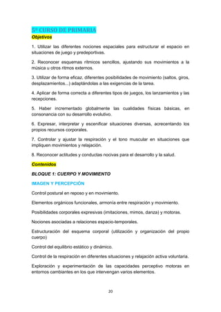 5º CURSO DE PRIMARIA
Objetivos
1. Utilizar las diferentes nociones espaciales para estructurar el espacio en
situaciones de juego y predeportivas.
2. Reconocer esquemas rítmicos sencillos, ajustando sus movimientos a la
música u otros ritmos externos.
3. Utilizar de forma eficaz, diferentes posibilidades de movimiento (saltos, giros,
desplazamientos...) adaptándolas a las exigencias de la tarea.
4. Aplicar de forma correcta a diferentes tipos de juegos, los lanzamientos y las
recepciones.
5. Haber incrementado globalmente las cualidades físicas básicas, en
consonancia con su desarrollo evolutivo.
6. Expresar, interpretar y escenificar situaciones diversas, acrecentando los
propios recursos corporales.
7. Controlar y ajustar la respiración y el tono muscular en situaciones que
impliquen movimientos y relajación.
8. Reconocer actitudes y conductas nocivas para el desarrollo y la salud.
Contenidos
BLOQUE 1: CUERPO Y MOVIMIENTO
IMAGEN Y PERCEPCIÓN
Control postural en reposo y en movimiento.
Elementos orgánicos funcionales, armonía entre respiración y movimiento.
Posibilidades corporales expresivas (imitaciones, mimos, danza) y motoras.
Nociones asociadas a relaciones espacio-temporales.
Estructuración del esquema corporal (utilización y organización del propio
cuerpo)
Control del equilibrio estático y dinámico.
Control de la respiración en diferentes situaciones y relajación activa voluntaria.
Exploración y experimentación de las capacidades perceptivo motoras en
entornos cambiantes en los que intervengan varios elementos.

20

 