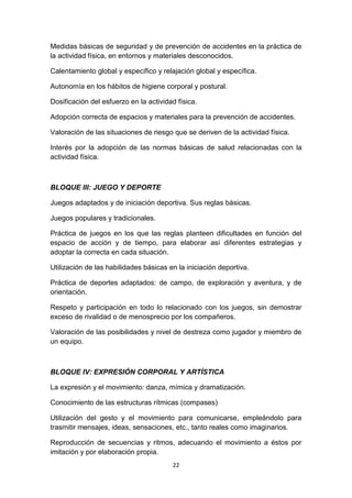 Medidas básicas de seguridad y de prevención de accidentes en la práctica de
la actividad física, en entornos y materiales desconocidos.
Calentamiento global y específico y relajación global y específica.
Autonomía en los hábitos de higiene corporal y postural.
Dosificación del esfuerzo en la actividad física.
Adopción correcta de espacios y materiales para la prevención de accidentes.
Valoración de las situaciones de riesgo que se deriven de la actividad física.
Interés por la adopción de las normas básicas de salud relacionadas con la
actividad física.

BLOQUE III: JUEGO Y DEPORTE
Juegos adaptados y de iniciación deportiva. Sus reglas básicas.
Juegos populares y tradicionales.
Práctica de juegos en los que las reglas planteen dificultades en función del
espacio de acción y de tiempo, para elaborar así diferentes estrategias y
adoptar la correcta en cada situación.
Utilización de las habilidades básicas en la iniciación deportiva.
Práctica de deportes adaptados: de campo, de exploración y aventura, y de
orientación.
Respeto y participación en todo lo relacionado con los juegos, sin demostrar
exceso de rivalidad o de menosprecio por los compañeros.
Valoración de las posibilidades y nivel de destreza como jugador y miembro de
un equipo.

BLOQUE IV: EXPRESIÓN CORPORAL Y ARTÍSTICA
La expresión y el movimiento: danza, mímica y dramatización.
Conocimiento de las estructuras rítmicas (compases)
Utilización del gesto y el movimiento para comunicarse, empleándolo para
trasmitir mensajes, ideas, sensaciones, etc., tanto reales como imaginarios.
Reproducción de secuencias y ritmos, adecuando el movimiento a éstos por
imitación y por elaboración propia.
22

 