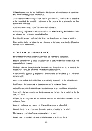 Utilización correcta de las habilidades básicas en el medio natural, acuático.
Etc. Mostrando seguridad y confianza.
Acondicionamiento físico general, tratado globalmente, atendiendo en especial
a la velocidad de reacción, orientado a la mejora de la ejecución de las
habilidades motrices.
Valoración del trabajo motor personal bien realizado.
Confianza y seguridad en la aplicación de las habilidades y destrezas básicas
en situaciones y entornos poco habituales.
Dominio del cuerpo y del movimiento en planteamientos previos a la acción.
Disposición de la participación de diversas actividades aceptando diferentes
niveles en las habilidades.

BLOQUE II: ACTIVIDAD FÍSICA Y SALUD
El cuidado del cuerpo: sistematización de las normas ya conocidas.
Efectos beneficiosos y poco saludables de la actividad física en la salud y el
mantenimiento corporal.
Medidas básicas de seguridad y de prevención de accidentes en la práctica de
la actividad física, en entornos y materiales desconocidos.
Calentamiento (global y específico) dosificando el esfuerzo y la posterior
recuperación.
Autonomía en los hábitos de higiene, corporal y postural, y en la alimentación.
Dosificación del esfuerzo y la recuperación en la actividad física.
Adopción correcta de espacios y materiales para la prevención de accidentes.
Valoración de las situaciones de riesgo que se deriven de la práctica de la
actividad física.
Interés por la adopción de las normas básicas de salud relacionadas con la
actividad física.
Concienciación de las formas de vida positiva respecto a la salud.
Conocimiento de la extremada delgadez o de la obesidad en la salud.
Mejora de la condición física relacionada con la salud.
Prevención de lesiones durante el desarrollo de la actividad física.
26

 