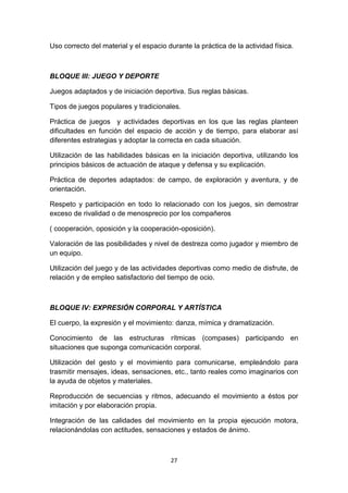 Uso correcto del material y el espacio durante la práctica de la actividad física.

BLOQUE III: JUEGO Y DEPORTE
Juegos adaptados y de iniciación deportiva. Sus reglas básicas.
Tipos de juegos populares y tradicionales.
Práctica de juegos y actividades deportivas en los que las reglas planteen
dificultades en función del espacio de acción y de tiempo, para elaborar así
diferentes estrategias y adoptar la correcta en cada situación.
Utilización de las habilidades básicas en la iniciación deportiva, utilizando los
principios básicos de actuación de ataque y defensa y su explicación.
Práctica de deportes adaptados: de campo, de exploración y aventura, y de
orientación.
Respeto y participación en todo lo relacionado con los juegos, sin demostrar
exceso de rivalidad o de menosprecio por los compañeros
( cooperación, oposición y la cooperación-oposición).
Valoración de las posibilidades y nivel de destreza como jugador y miembro de
un equipo.
Utilización del juego y de las actividades deportivas como medio de disfrute, de
relación y de empleo satisfactorio del tiempo de ocio.

BLOQUE IV: EXPRESIÓN CORPORAL Y ARTÍSTICA
El cuerpo, la expresión y el movimiento: danza, mímica y dramatización.
Conocimiento de las estructuras rítmicas (compases) participando en
situaciones que suponga comunicación corporal.
Utilización del gesto y el movimiento para comunicarse, empleándolo para
trasmitir mensajes, ideas, sensaciones, etc., tanto reales como imaginarios con
la ayuda de objetos y materiales.
Reproducción de secuencias y ritmos, adecuando el movimiento a éstos por
imitación y por elaboración propia.
Integración de las calidades del movimiento en la propia ejecución motora,
relacionándolas con actitudes, sensaciones y estados de ánimo.

27

 