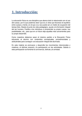 1. Introducción:
La educación física es una disciplina que abarca todo lo relacionado con el uso
del cuerpo, por lo que podemos decir que es un área que favorece el equilibrio
entre cuerpo y mente, en el que a su vez puede ser un medio de ocupación del
tiempo libre. Desde el punto de vista pedagógico, ayuda a la formación integral
del ser humano. Facilita a los individuos a comprender su propio cuerpo, sus
posibilidades, etc., para que en un futuro elija aquellas más convenientes para
su propio desarrollo.
Como maestros debemos sacar el máximo partido a la Educación Física
educando al alumno con contenidos conceptuales, procedimentales y
actitudinales para conseguir una educación integral del alumnado.
En esta materia se promueve y desarrolla los movimientos intencionales y
creativos, el disfrute corporal y la participación en las actividades. Debido a
esta participación se fomenta la convivencia, disfrute y la amistad.

2

 
