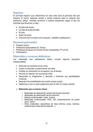 Espacios
El principal espacio que utilizaremos en esta área será el gimnasio del que
dispone el centro, bastante amplio y donde tenemos todo el material que
podremos utilizar. También tenemos a nuestra disposición según el tipo de
actividad que llevemos a cabo:
El patio del recreo
La sala de audiovisuales
El aula
Salón de actos
Entornos del municipio como parques, pabellón polideportivo…

Recursos personales
Profesor tutor/a
Profesores especialistas (E. Física)
Profesores de apoyo en función de las necesidades: PT y/o AL
Orientador/a

Materiales y recursos didácticos
Los materiales
indispensables:

que

utilizaremos

deben

cumplir

algunos

requisitos

Estimular los sentidos de los niños
Invitar a manipular y experimentar con ellos
Facilitar su orientación en el espacio y en el tiempo
Permitir su relación con los demás niños
Desarrollar la imaginación y describir y fomentar sus posibilidades
creativas.
Descubrir las posibilidades de nuestro propio cuerpo.
Higiénicos y que no sean peligrosos para el niño en ningún sentido
 Materiales para nuestras clases
o
o
o
o

Materiales de elaboración propia (del equipo docente)
Materiales de elaboración de los alumnos
Medios audiovisuales: video, música.
Materiales audiovisuales: DVD, CD, presentaciones de power
point, cañón.
o Otros materiales: específicos de área (Conos, picas, balones,
material para cada tipo de deporte…)

31

 