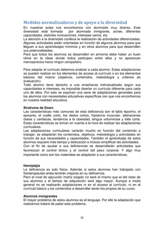 Medidas normalizadoras y de apoyo a la diversidad
En nuestras aulas nos encontramos con alumnado muy diverso. Esta
diversidad está formada
por alumnado inmigrante, acnee, diferentes
capacidades, distintas motivaciones, intereses varios, etc.
La atención a la diversidad conlleva la realización de actividades diferenciadas.
Algunas actividades están orientadas en función de algunos alumnos para que
lleguen a sus aprendizajes mínimos y en otros alumnos para que desarrollen
sus potencialidades.
Para que todos los alumnos se desarrollen en armonía debe haber un buen
clima en la clase donde todos participen entre ellos y no aparezcan
menosprecios hacia ningún compañero.
Para adaptar el currículo debemos analizar a cada alumno. Estas adaptaciones
se pueden realizar en los elementos de acceso al currículo o en los elementos
básicos del mismo (objetivos, contenidos, metodología y criterios de
evaluación).
Todo alumno tiene derecho a una enseñanza individualizada según sus
capacidades e intereses, es imposible diseñar un currículo diferente para cada
uno de ellos. Por esto se exponen una serie de adaptaciones generales para
los alumnos con necesidades educativas específicas con que nos encontramos
en nuestra realidad educativa.
Síndrome de Down
Las características más comunes de esta deficiencia son el labio leporino, el
epicanto, el cuello corto, los dedos cortos, hipotonía muscular, alteraciones
óseas y cardiacas, tendencia a la obesidad, lengua voluminosa y talla corta.
Estas características se toman en cuenta a la hora de realizar las adaptaciones
curriculares.
Las adaptaciones curriculares variarán mucho en función del contenido a
trabajar, se adaptarán los contenidos, objetivos, metodología y actividades en
función de sus necesidades y capacidades. También el aprendizaje de estos
alumnos requiere más tiempo y dedicación e incluso simplificar las actividades.
Con el fin de ayudar a sus deficiencias se desarrollarán actividades que
favorezcan el control tónico y el control del peso corporal. Y algo muy
importante como son los materiales se adaptarán a sus características.
Hemiplejia
La deficiencia es solo física. Además si estos alumnos han trabajado con
fisioterapeutas antes tendrán mejoras en su deficiencia.
Pero el nivel de ejecución motriz exigido no será el mismo que el del resto de
sus alumnos y el tiempo de adquisición será algo mayor. Aunque a modo
general no se realizarán adaptaciones ni en el acceso al currículo, ni en el
currículo básico y los contenidos a desarrollar serán los propios de su curso.
Alumnos inmigrantes
El mayor problema de estos alumnos es el lenguaje. Por ello la adaptación que
realicemos tratará de paliar este problema.

32

 