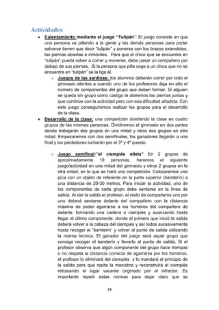 Actividades
Calentamiento mediante el juego “Tulipán”: El juego consiste en que
una persona va pillando a la gente y las demás personas para poder
salvarse tienen que decir “tulipán” y ponerse con los brazos extendidos,
las piernas abiertas e inmóviles. Para que el chico que se encuentra en
“tulipán” pueda volver a correr y moverse, debe pasar un compañero por
debajo de sus piernas. Si la persona que pilla coge a un chico que no se
encuentra en “tulipán” se la liga él.
o Juegos de las sardinas: los alumnos deberán correr por todo el
gimnasio atentos a cuando uno de los profesores diga en alto el
número de componentes del grupo que deben formar. Si alguien
se queda sin grupo como castigo le ataremos las piernas juntas y
que continúe con la actividad pero con esa dificultad añadida. Con
este juego conseguiremos realizar los grupos para el desarrollo
de la clase.
Desarrollo de la clase: una competición dividiendo la clase en cuatro
grupos de las mismas personas. Dividiremos el gimnasio en dos partes
donde trabajarán dos grupos en una mitad y otros dos grupos en otra
mitad. Empezaremos con dos semifinales, los ganadores llegarán a una
final y los perdedores lucharán por el 3º y 4º puesto.
o Juego semifinal:”el ciempiés atleta” En 2 grupos de
aproximadamente 10 personas, haremos el siguiente
juego/actividad en una mitad del gimnasio y otros 2 grupos en la
otra mitad, en la que se hará una competición. Colocaremos una
pica con un objeto de referente en la parte superior (banderín) a
una distancia de 20-30 metros. Para iniciar la actividad, uno de
los componentes de cada grupo debe sentarse en la línea de
salida. Al dar la salida el profesor, el resto de compañeros uno por
uno deberá sentarse delante del compañero con la distancia
máxima de poder agarrarse a los hombros del compañero de
delante, formando una cadena o ciempiés y avanzando hasta
llegar al último componente, donde el primero que inició la salida
deberá volver a la cabeza del ciempiés y así todos sucesivamente
hasta recoger el “banderín” y volver al punto de salida utilizando
la misma técnica. El ganador del juego será aquel grupo que
consiga recoger el banderín y llevarlo al punto de salida. Si el
profesor observa que algún componente del grupo hace trampas
o no respeta la distancia correcta de agarrarse por los hombros,
el profesor lo eliminará del ciempiés y lo mandará al principio de
la salida para que repita la maniobra y reconstruirá el ciempiés
retrasando el lugar vacante originado por el infractor. Es
importante repetir estas normas para dejar claro que se
34

 