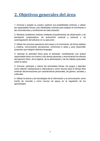 2. Objetivos generales del área
1. Conocer y aceptar su cuerpo, explorar sus posibilidades motrices, y utilizar
las capacidades físicas y las habilidades motrices para adaptar el movimiento a
las circunstancias y condiciones de cada situación.
2. Resolver problemas motores mediante procedimientos de observación y de
percepción propioceptiva, de autocontrol corporal y postural y de
autorregulación del esfuerzo en su ejecución.
3. Utilizar los recursos expresivos del cuerpo y el movimiento, de forma estética
y creativa, comunicando sensaciones, emociones e ideas y para desarrollar
proyectos que integren distintos lenguajes.
4. Apreciar la actividad física para el bienestar, manifestando una actitud
responsable hacia uno mismo y las demás personas y reconociendo los efectos
del ejercicio físico, de la higiene, de la alimentación y de los hábitos posturales
sobre la salud.
5. Conocer, participar y valorar las actividades físicas, los juegos y deportes
como relación interpersonal e intercultural y como recurso para el tiempo libre
evitando discriminaciones por características personales, de género, sociales y
culturales.
6. Utilizar la lectura y las tecnologías de la información y la comunicación como
fuente de consulta y como recurso de apoyo en la regulación de los
aprendizajes.

3

 