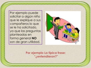 Por ejemplo puede
solicitar a algún niño
que le explique a sus
compañeros lo que
se le ha solicitado,
ya que las preguntas
planteadas en
forma general NO
son de gran utilidad.
Por ejemplo La típica frase:
“¿entendieron?”
 