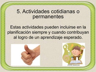 5. Actividades cotidianas o
permanentes
Estas actividades pueden incluirse en la
planificación siempre y cuando contribuyan
al logro de un aprendizaje esperado.
 