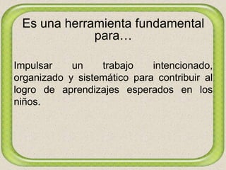 Es una herramienta fundamental
para…
Impulsar un trabajo intencionado,
organizado y sistemático para contribuir al
logro de aprendizajes esperados en los
niños.
 