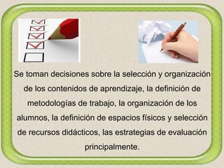 Se toman decisiones sobre la selección y organización
de los contenidos de aprendizaje, la definición de
metodologías de trabajo, la organización de los
alumnos, la definición de espacios físicos y selección
de recursos didácticos, las estrategias de evaluación
principalmente.
 