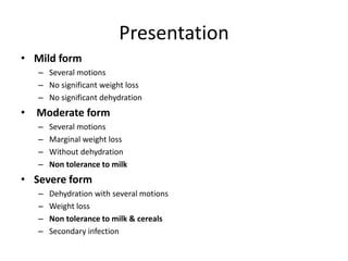 Presentation
• Mild form
– Several motions
– No significant weight loss
– No significant dehydration
• Moderate form
– Several motions
– Marginal weight loss
– Without dehydration
– Non tolerance to milk
• Severe form
– Dehydration with several motions
– Weight loss
– Non tolerance to milk & cereals
– Secondary infection
 