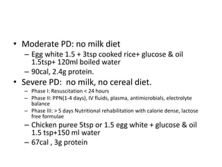 • Moderate PD: no milk diet
– Egg white 1.5 + 3tsp cooked rice+ glucose & oil
1.5tsp+ 120ml boiled water
– 90cal, 2.4g protein.
• Severe PD: no milk, no cereal diet.
– Phase I: Resuscitation < 24 hours
– Phase II: PPN(1-4 days), IV fluids, plasma, antimicrobials, electrolyte
balance
– Phase III: > 5 days Nutritional rehabilitation with calorie dense, lactose
free formulae
– Chicken puree 5tsp or 1.5 egg white + glucose & oil
1.5 tsp+150 ml water
– 67cal , 3g protein
 