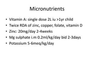 Micronutrients
• Vitamin A: single dose 2L iu >1yr child
• Twice RDA of zinc, copper, folate, vitamin D
• Zinc: 20mg/day 2-4weeks
• Mg sulphate i.m 0.2ml/kg/day bid 2-3days
• Potassium 5-6meq/kg/day
 