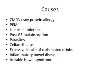 Causes
• CMPA / soy protein allergy
• PEM
• Lactose intolerance
• Post GE malabsorption
• Parasites
• Celiac disease
• Excessive intake of carbonated drinks
• Inflammatory bowel disease
• Irritable bowel syndrome
 