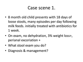 Case scene 1.
• 8 month old child presents with 18 days of
loose stools, many episodes per day following
milk feeds. initially treated with antibiotics for
1 week.
• On exam, no dehydration, 3% weight loss+,
perianal excoriation +
• What stool exam you do?
• Diagnosis & management?
 