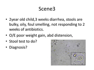 Scene3
• 2year old child,3 weeks diarrhea, stools are
bulky, oily, foul smelling, not responding to 2
weeks of antibiotics.
• O/E poor weight gain, abd distension,
• Stool test to do?
• Diagnosis?
 
