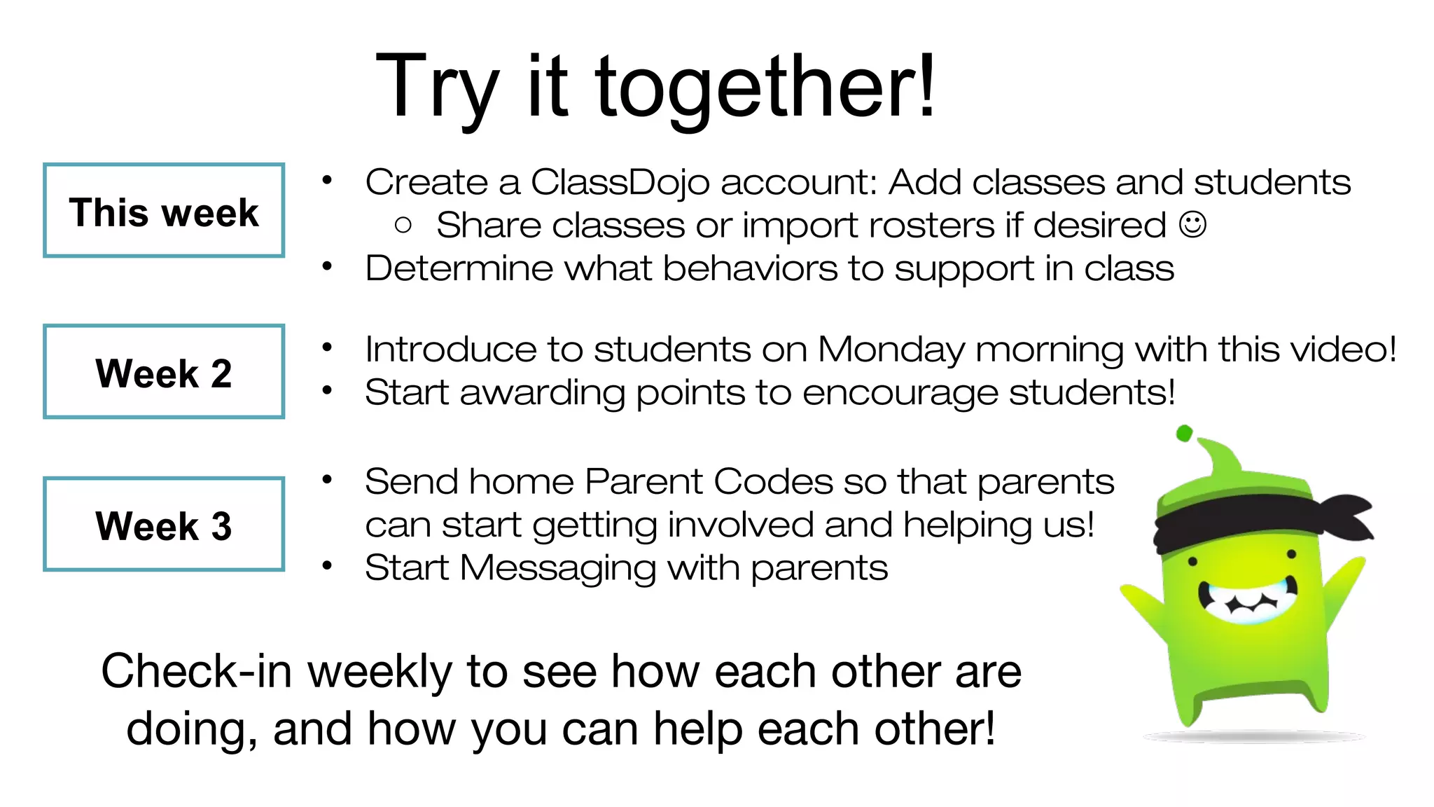 Try it together! 
• Create a ClassDojo account: Add classes and students 
o Share classes or import rosters if desired  
• Determine what behaviors to support in class 
This week 
Week 2 
Week 3 
• Introduce to students on Monday morning with this video! 
• Start awarding points to encourage students! 
• Send home Parent Codes so that parents 
can start getting involved and helping us! 
• Start Messaging with parents 
Check-in weekly to see how each other are 
doing, and how you can help each other! 
 