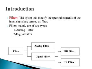  Filter:- The systm that modify the spectral contents of the 
input signal are termed as filter. 
 Filters mainly are of two types 
1-Analog Filter 
2-Digital Filter 
Filter 
Analog Filter 
Digital Filter 
FIR Filter 
IIR Filter 
 