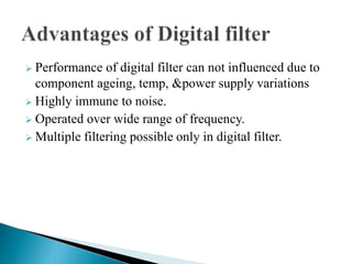  Performance of digital filter can not influenced due to 
component ageing, temp, &power supply variations 
 Highly immune to noise. 
 Operated over wide range of frequency. 
 Multiple filtering possible only in digital filter. 
 