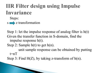 Steps: 
s z transformation 
Step 1: let the impulse response of analog filter is h(t) 
Given the transfer function in S-domain, find the 
impulse response h(t). 
Step 2: Sample h(t) to get h(n). 
unit sample response can be obtained by putting 
t=nT 
Step 3: Find H(Z), by taking z-transform of h(n). 
 