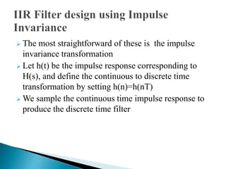  The most straightforward of these is the impulse 
invariance transformation 
 Let h(t) be the impulse response corresponding to 
H(s), and define the continuous to discrete time 
transformation by setting h(n)=h(nT) 
We sample the continuous time impulse response to 
produce the discrete time filter 
 