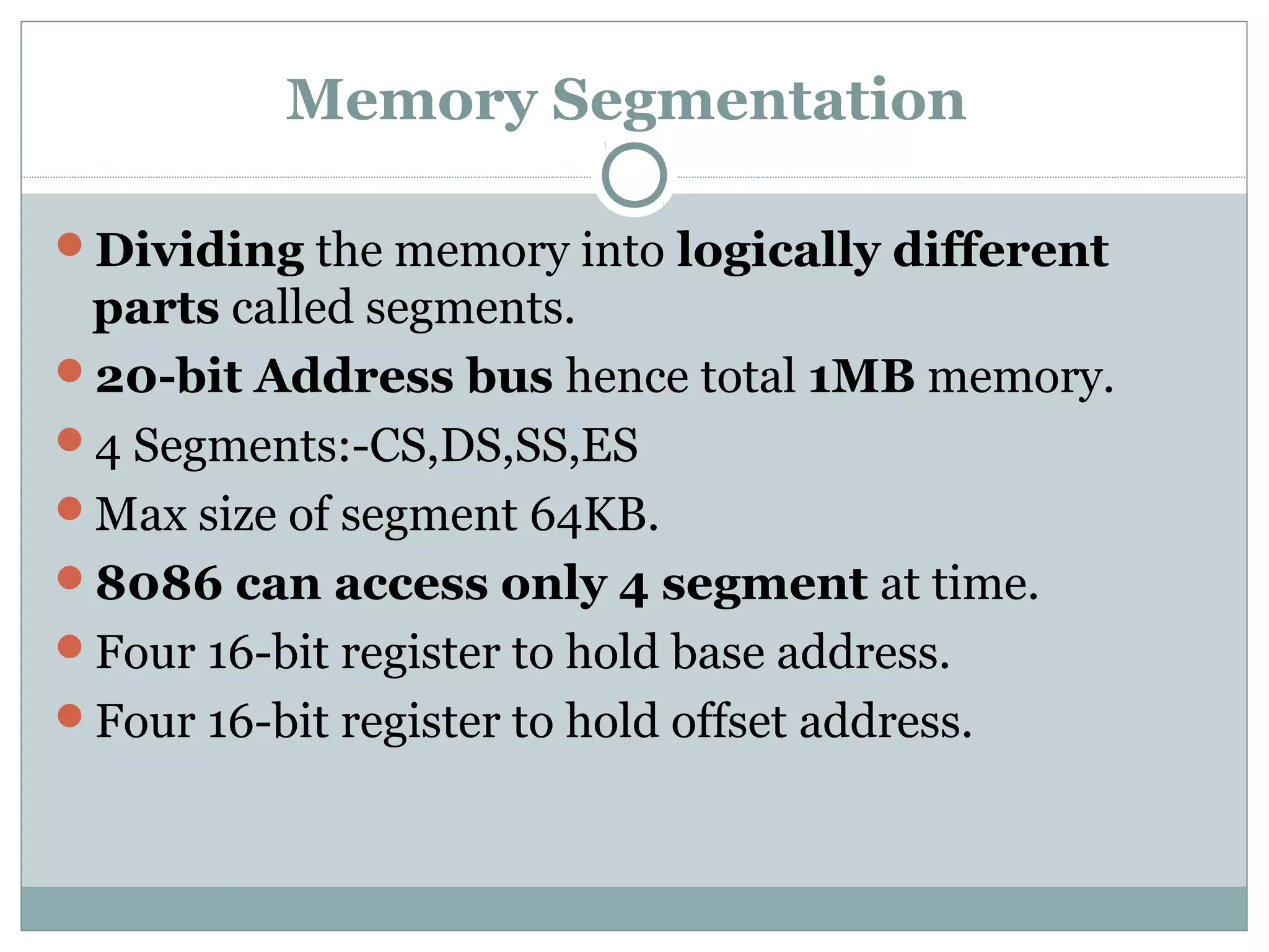 Memory Segmentation
Dividing the memory into logically different
parts called segments.
20-bit Address bus hence total 1MB memory.
4 Segments:-CS,DS,SS,ES
Max size of segment 64KB.
8086 can access only 4 segment at time.
Four 16-bit register to hold base address.
Four 16-bit register to hold offset address.
 