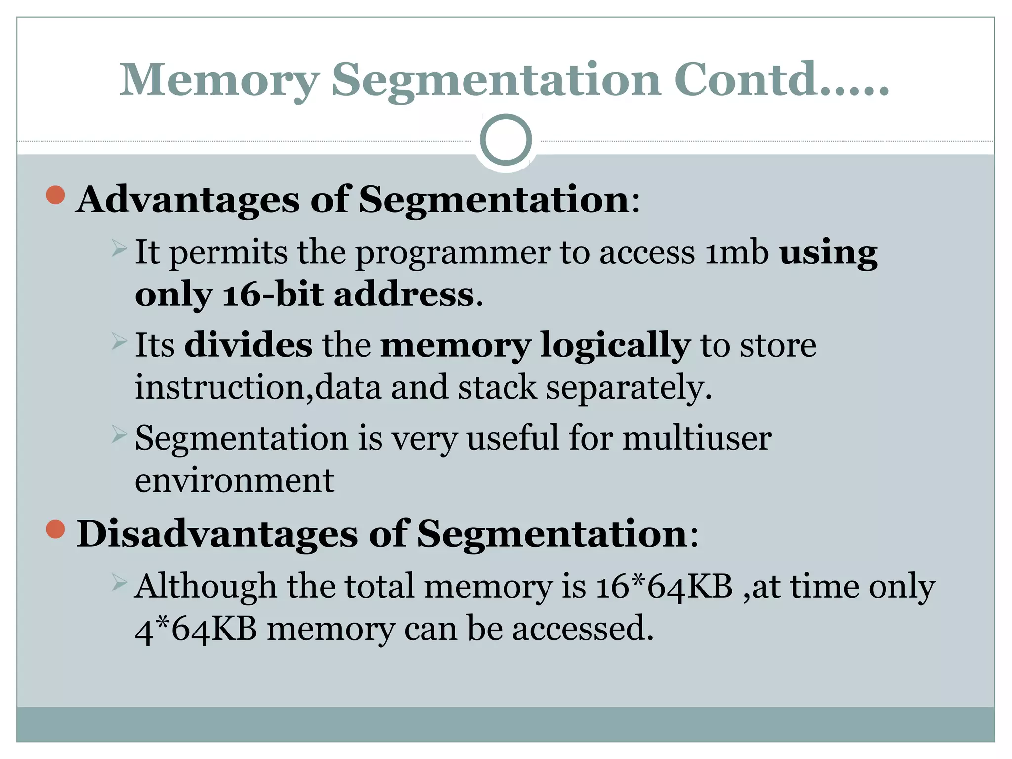 Memory Segmentation Contd…..
Advantages of Segmentation:
 It permits the programmer to access 1mb using
only 16-bit address.
 Its divides the memory logically to store
instruction,data and stack separately.
 Segmentation is very useful for multiuser
environment
Disadvantages of Segmentation:
 Although the total memory is 16*64KB ,at time only
4*64KB memory can be accessed.
 