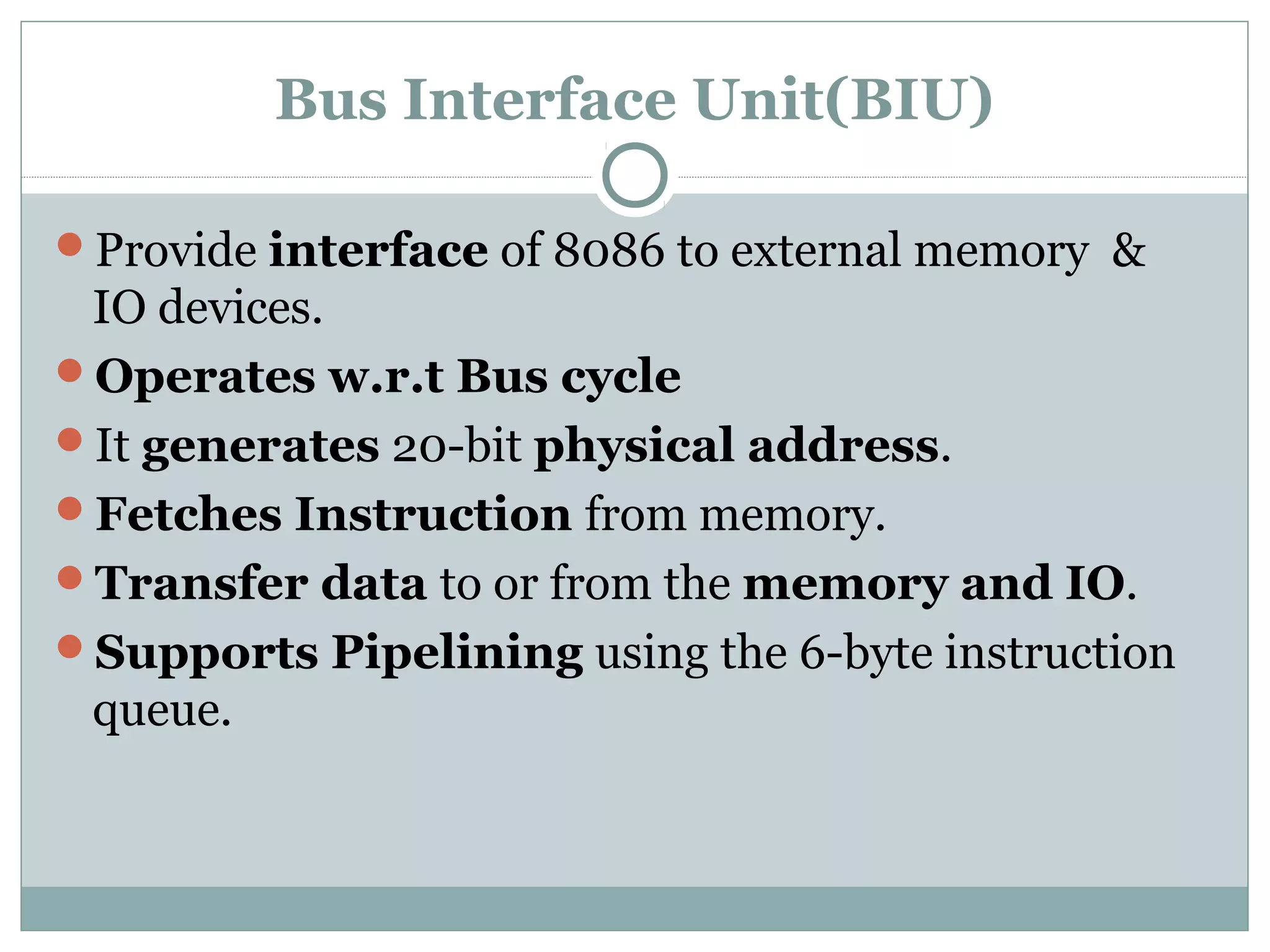 Bus Interface Unit(BIU)
Provide interface of 8086 to external memory &
IO devices.
Operates w.r.t Bus cycle
It generates 20-bit physical address.
Fetches Instruction from memory.
Transfer data to or from the memory and IO.
Supports Pipelining using the 6-byte instruction
queue.
 