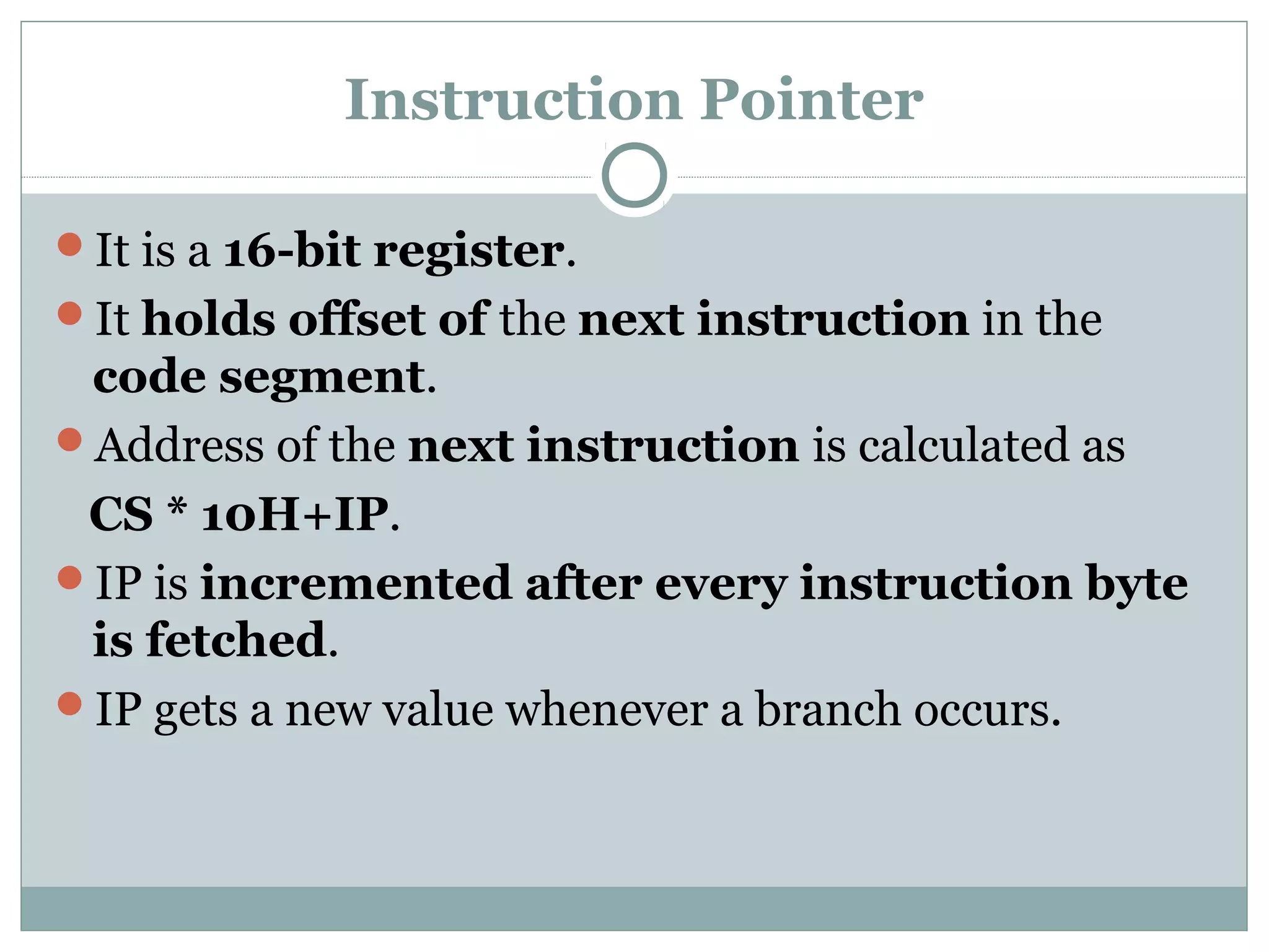 Instruction Pointer
It is a 16-bit register.
It holds offset of the next instruction in the
code segment.
Address of the next instruction is calculated as
CS * 10H+IP.
IP is incremented after every instruction byte
is fetched.
IP gets a new value whenever a branch occurs.
 