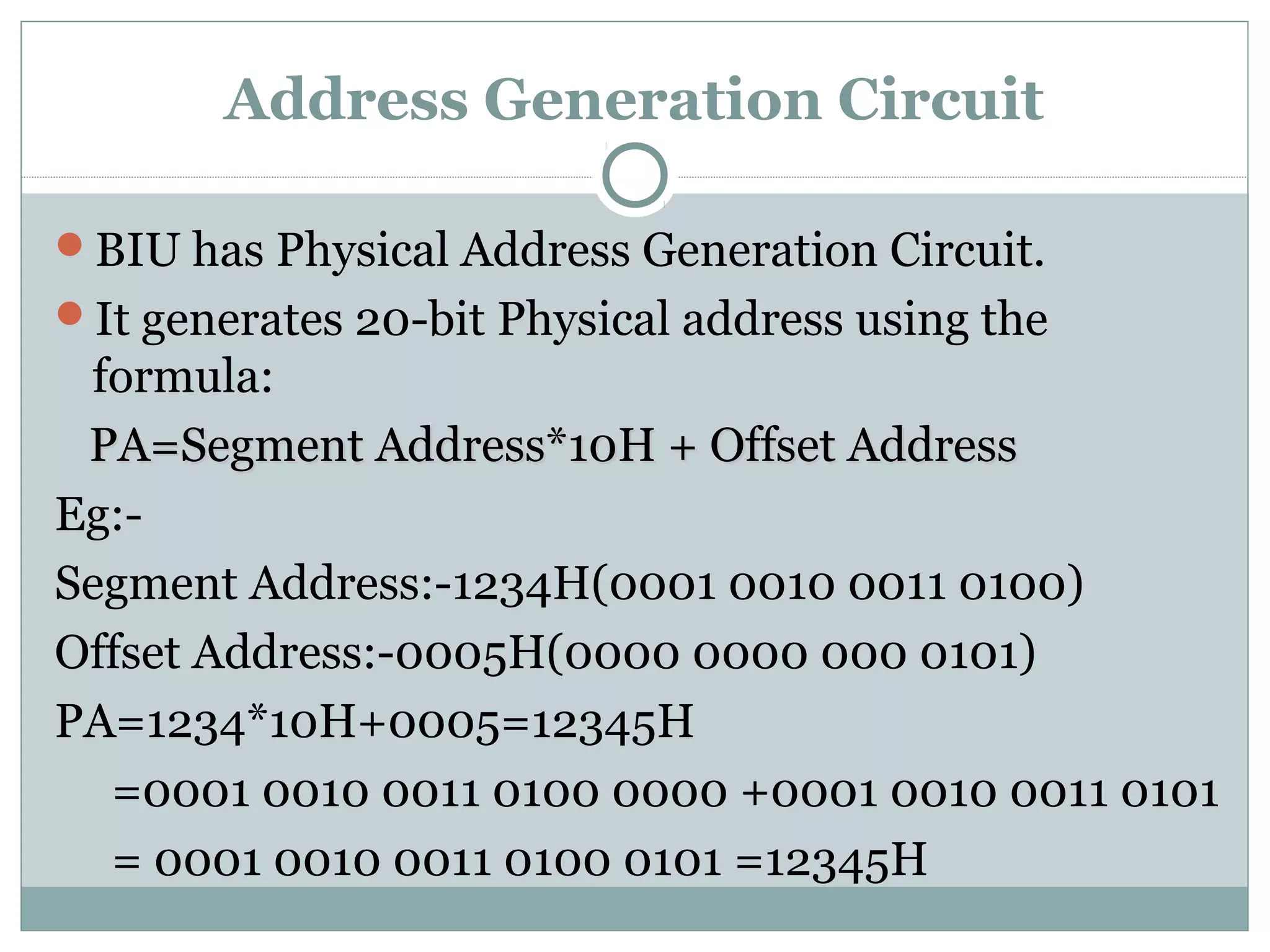 Address Generation Circuit
BIU has Physical Address Generation Circuit.
It generates 20-bit Physical address using the
formula:
PA=Segment Address*10H + Offset AddressPA=Segment Address*10H + Offset Address
Eg:-
Segment Address:-1234H(0001 0010 0011 0100)
Offset Address:-0005H(0000 0000 000 0101)
PA=1234*10H+0005=12345H
=0001 0010 0011 0100 0000 +0001 0010 0011 0101
= 0001 0010 0011 0100 0101 =12345H
 