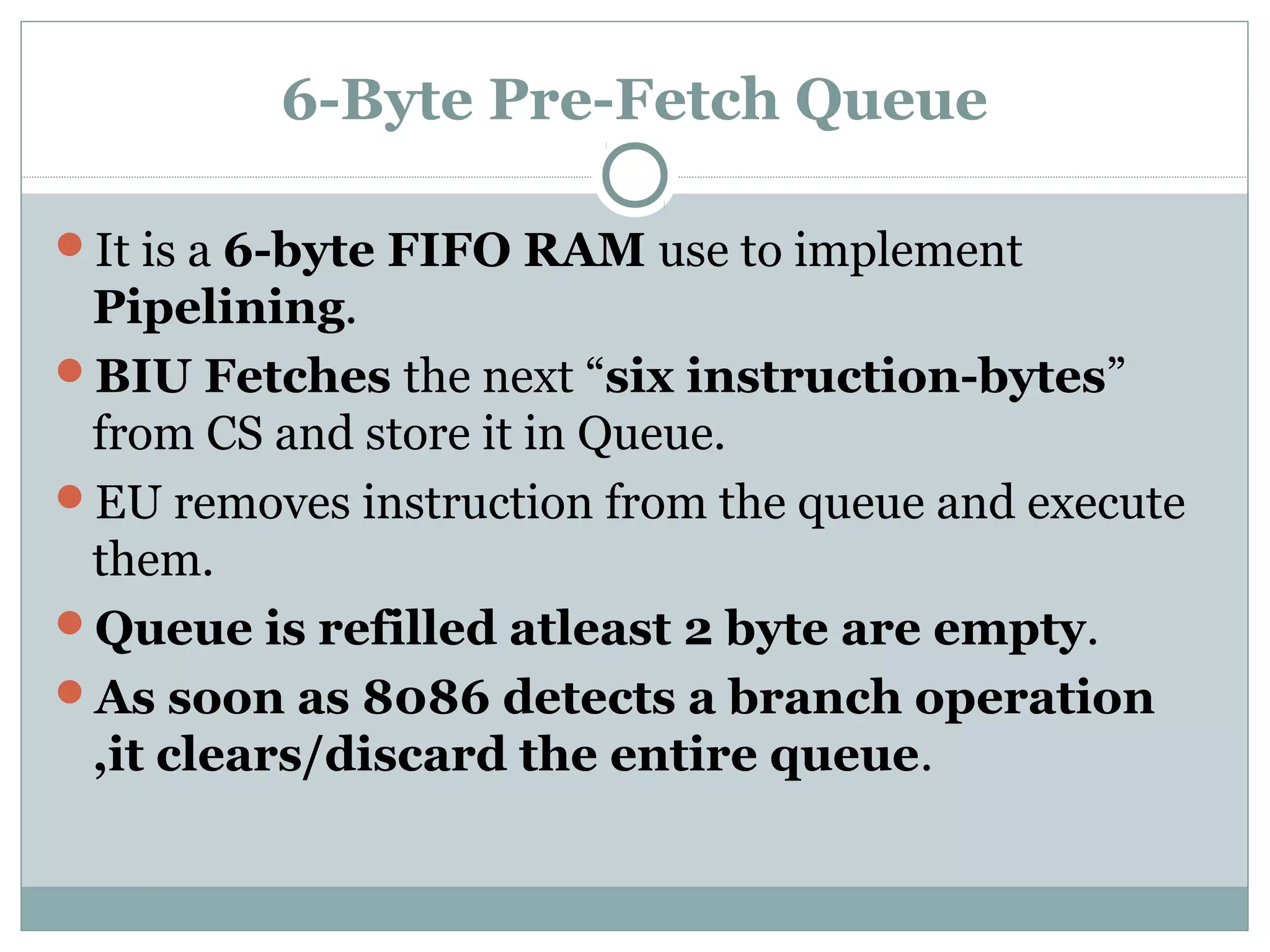 6-Byte Pre-Fetch Queue
It is a 6-byte FIFO RAM use to implement
Pipelining.
BIU Fetches the next “six instruction-bytes”
from CS and store it in Queue.
EU removes instruction from the queue and execute
them.
Queue is refilled atleast 2 byte are empty.
As soon as 8086 detects a branch operation
,it clears/discard the entire queue.
 