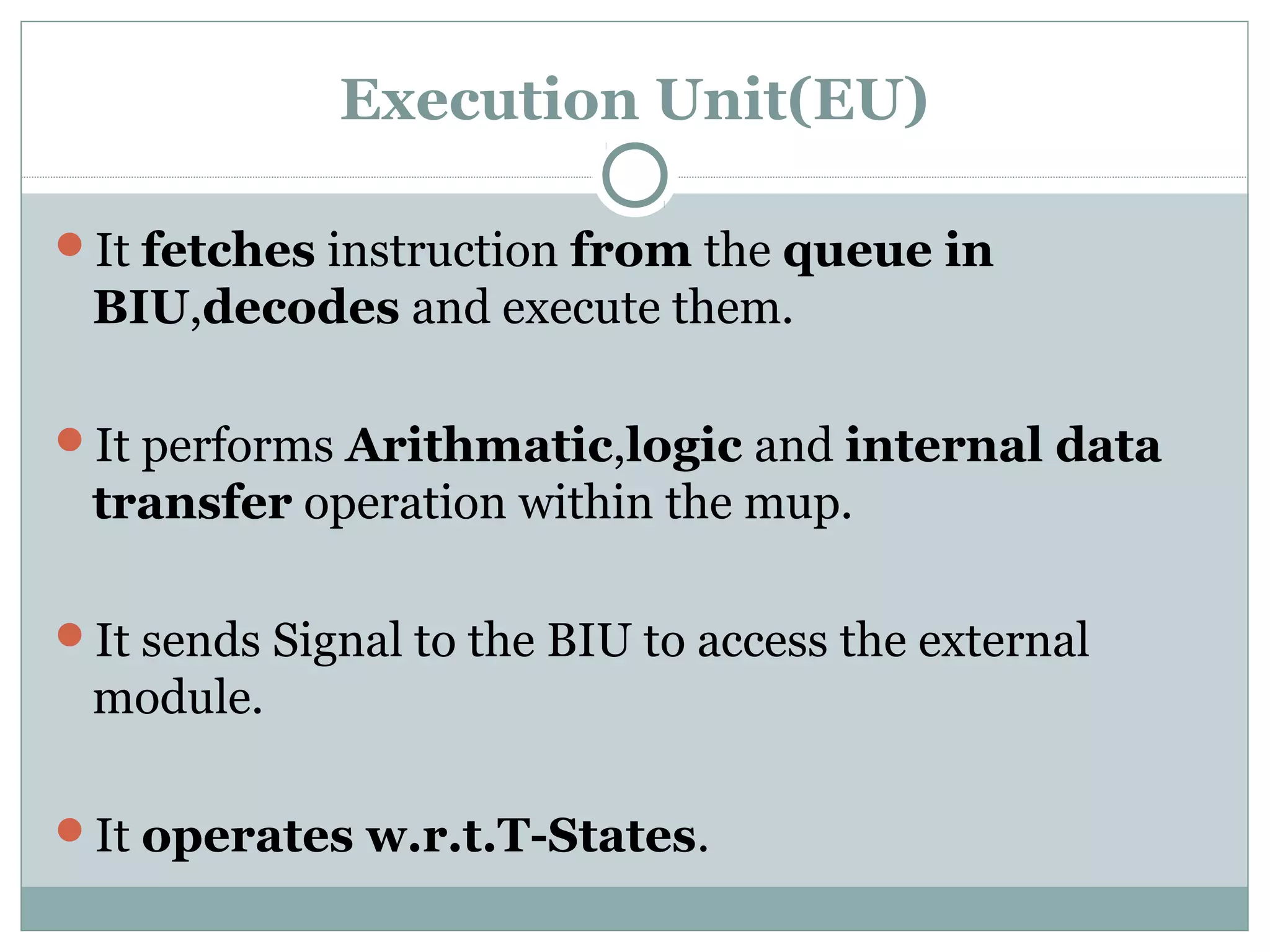 Execution Unit(EU)
It fetches instruction from the queue in
BIU,decodes and execute them.
It performs Arithmatic,logic and internal data
transfer operation within the mup.
It sends Signal to the BIU to access the external
module.
It operates w.r.t.T-States.
 